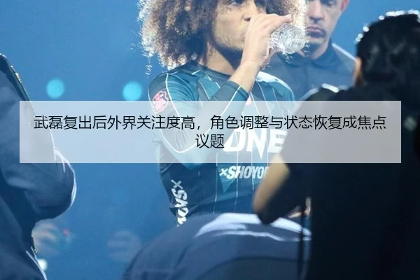 武磊复出后外界关注度高，角色调整与状态恢复成焦点议题